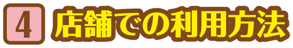 STEP 4 店舗での利用方法